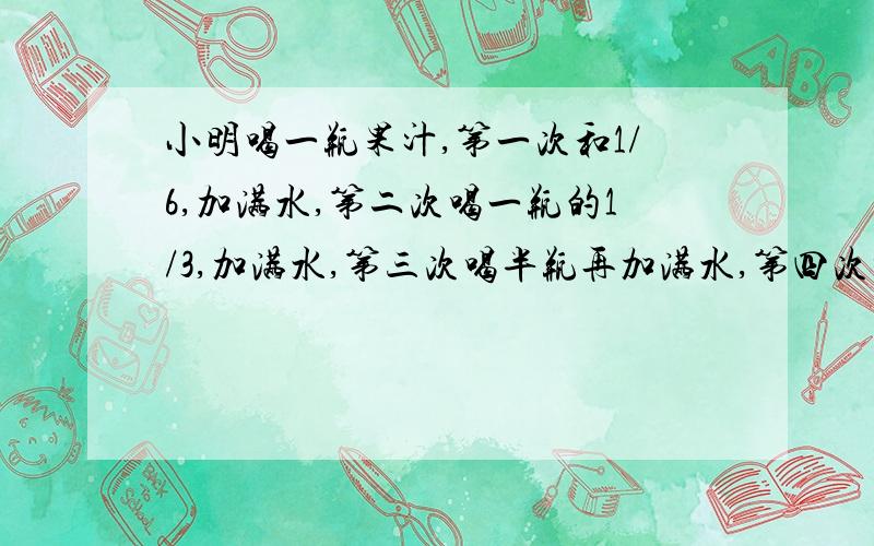 小明喝一瓶果汁,第一次和1/6,加满水,第二次喝一瓶的1/3,加满水,第三次喝半瓶再加满水,第四次喝完,问第四次喝的果汁量为一瓶纯果汁的几分之几?