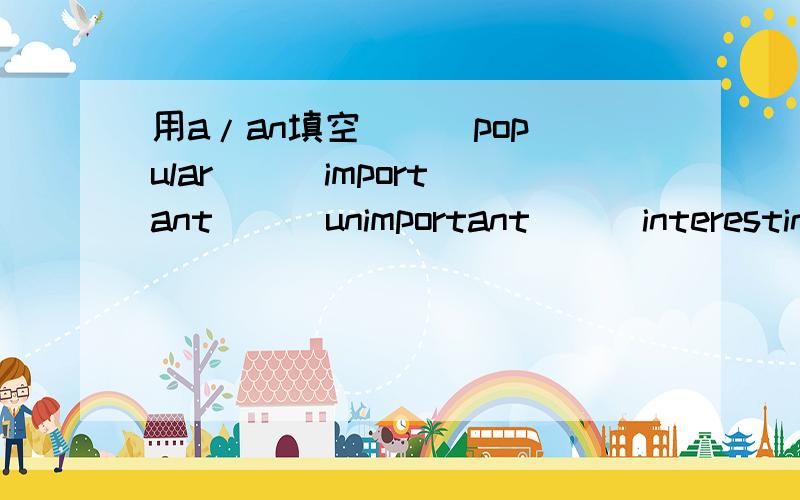 用a/an填空 ( )popular ( )important ( )unimportant ( )interesting ( )uninteresting