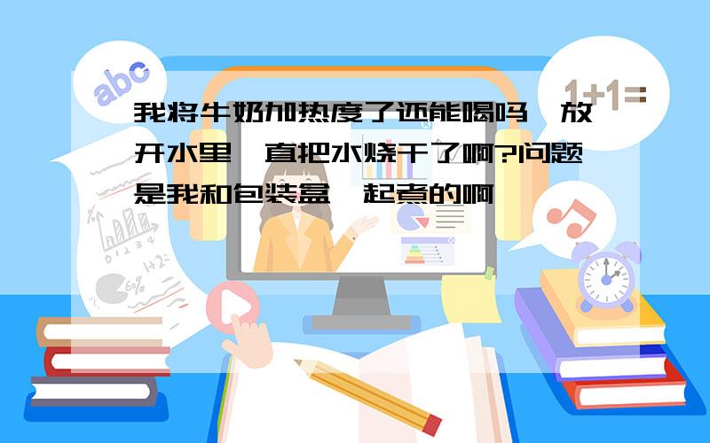 我将牛奶加热度了还能喝吗,放开水里一直把水烧干了啊?问题是我和包装盒一起煮的啊