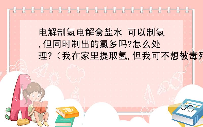 电解制氢电解食盐水 可以制氢,但同时制出的氯多吗?怎么处理?（我在家里提取氢,但我可不想被毒死!）谁能帮我解决这个问题?