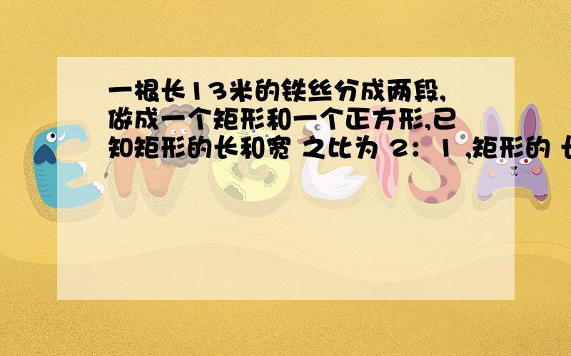 一根长13米的铁丝分成两段,做成一个矩形和一个正方形,已知矩形的长和宽 之比为 2：1 ,矩形的 长比正方形的边长多3米,求 正方形和矩形的面积.