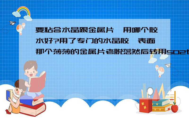 要粘合水晶跟金属片,用哪个胶水好?用了专门的水晶胶,表面那个薄薄的金属片老脱落然后转用502也还是老脱落有没有专门的这种胶水?一个很漂亮的东西 就因为这个金属片老是掉而影响了美