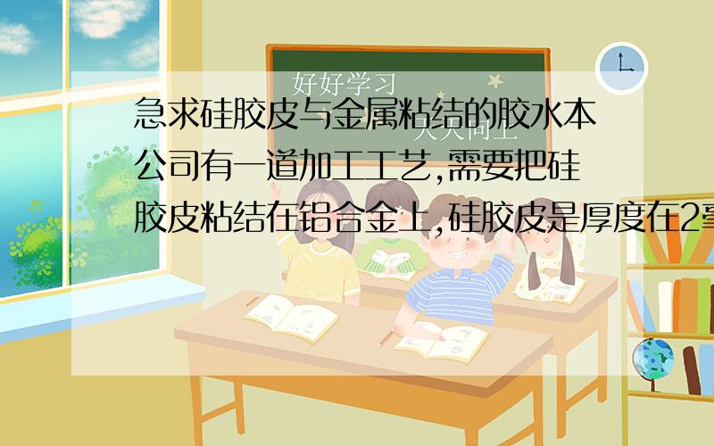 急求硅胶皮与金属粘结的胶水本公司有一道加工工艺,需要把硅胶皮粘结在铝合金上,硅胶皮是厚度在2毫米的成品,宽度在8毫米,长度在200*100的矩形上,粘结后硅胶皮上要承受0-2吨的压力,（也就