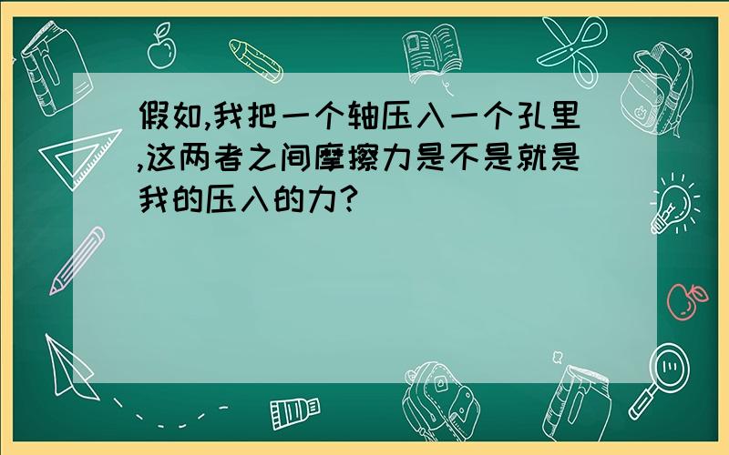 假如,我把一个轴压入一个孔里,这两者之间摩擦力是不是就是我的压入的力?