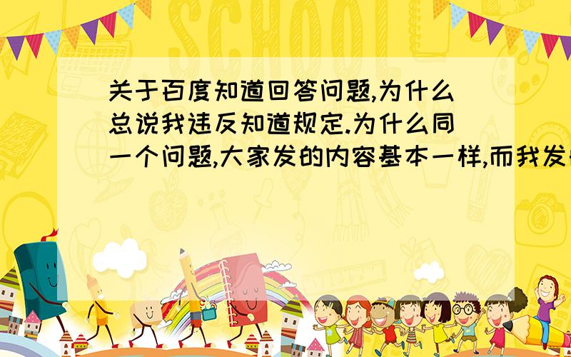 关于百度知道回答问题,为什么总说我违反知道规定.为什么同一个问题,大家发的内容基本一样,而我发的更早,我的回答却违反知道内容规范了呢?而且申诉也没用,人家根本不理你.这种怎么解