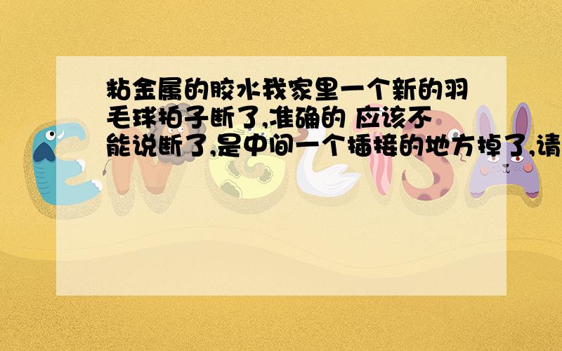 粘金属的胶水我家里一个新的羽毛球拍子断了,准确的 应该不能说断了,是中间一个插接的地方掉了,请问有没有什么胶水能把那个粘好?