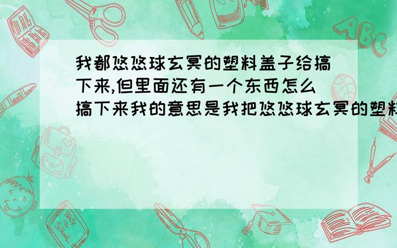 我都悠悠球玄冥的塑料盖子给搞下来,但里面还有一个东西怎么搞下来我的意思是我把悠悠球玄冥的塑料盖子给搞下来,然后怎么按侧轴