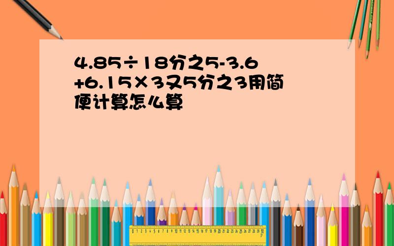 4.85÷18分之5-3.6+6.15×3又5分之3用简便计算怎么算