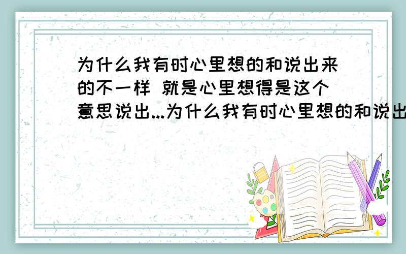 为什么我有时心里想的和说出来的不一样 就是心里想得是这个意思说出...为什么我有时心里想的和说出来的不一样就是心里想得是这个意思说出来的确实另外一个意思好像是自己有时不能把