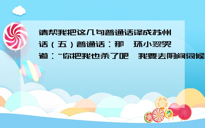 请帮我把这几句普通话译成苏州话（五）普通话：那丫环小翠哭道：“你把我也杀了吧,我要去阴间伺候我家小姐.”我译的苏白：那丫环小翠哭道：“你把吾也煞了吧,吾要去阴间伺候吾家小