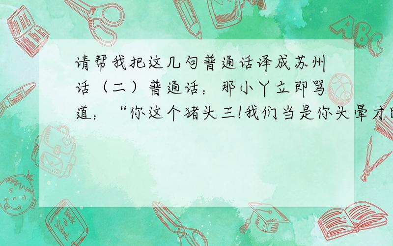 请帮我把这几句普通话译成苏州话（二）普通话：那小丫立即骂道：“你这个猪头三!我们当是你头晕才跌到湖里的.早知道这样,我们才不救你,让你死了算了.”我译的苏白：那小丫头立即骂