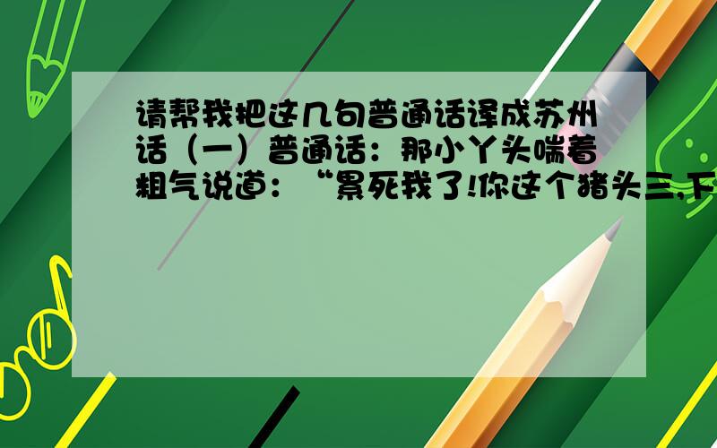 请帮我把这几句普通话译成苏州话（一）普通话：那小丫头喘着粗气说道：“累死我了!你这个猪头三,下次再喝这么多酒,我就打你两记耳光!”我译的苏白：那小丫头喘着粗气说道：“吃力洒