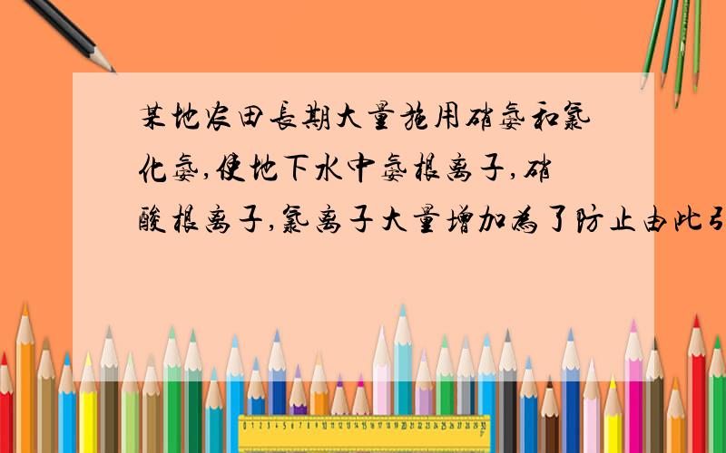 某地农田长期大量施用硝氨和氯化氨,使地下水中氨根离子,硝酸根离子,氯离子大量增加为了防止由此引起的地下水污染,建议: