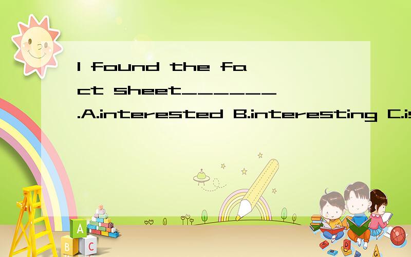 I found the fact sheet______.A.interested B.interesting C.is interested D.is interesting 有人说,选B.没什么可说的,一种语法结构,found后跟形容词表示一种结果 有人说,B宾语补足语 到底哪个对?