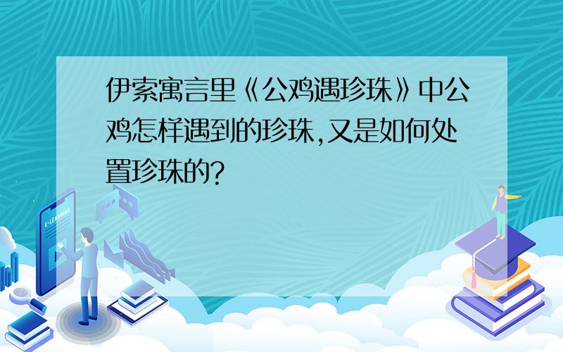 伊索寓言里《公鸡遇珍珠》中公鸡怎样遇到的珍珠,又是如何处置珍珠的?