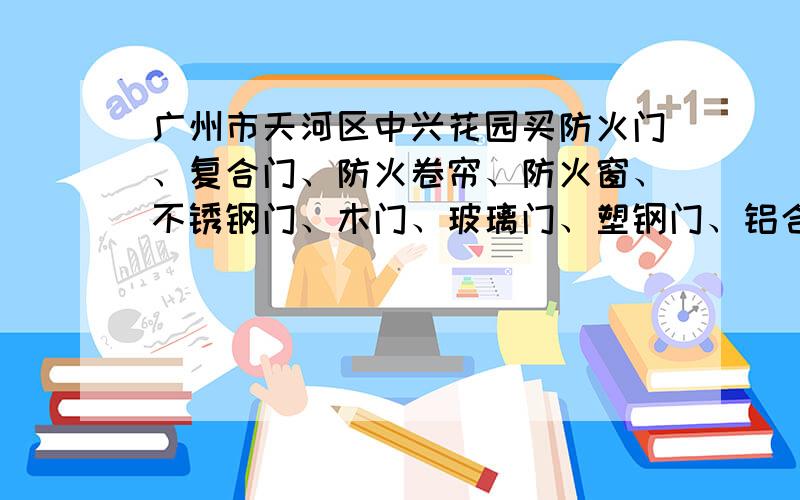 广州市天河区中兴花园买防火门、复合门、防火卷帘、防火窗、不锈钢门、木门、玻璃门、塑钢门、铝合金门?