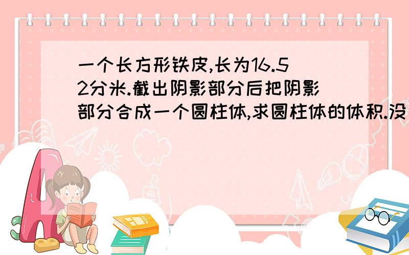 一个长方形铁皮,长为16.52分米.截出阴影部分后把阴影部分合成一个圆柱体,求圆柱体的体积.没有高,只有长.