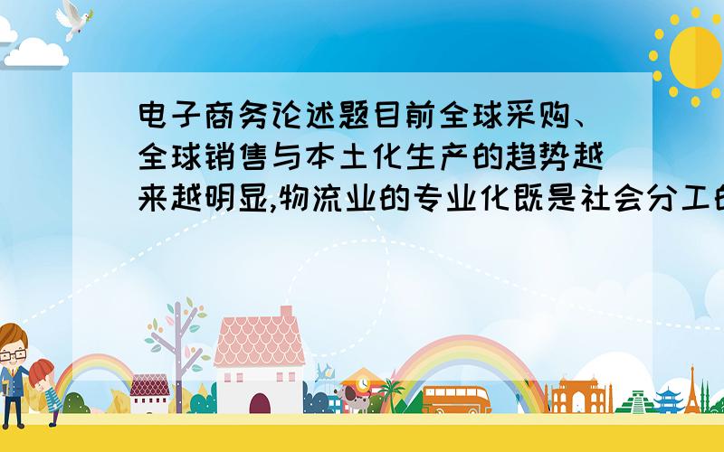 电子商务论述题目前全球采购、全球销售与本土化生产的趋势越来越明显,物流业的专业化既是社会分工的必然结果,也是市场经济的必然结果.第三方物流机构能为企业节约物流的成本、提高