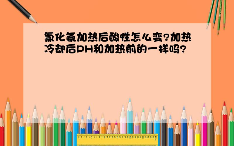 氯化氨加热后酸性怎么变?加热冷却后PH和加热前的一样吗?