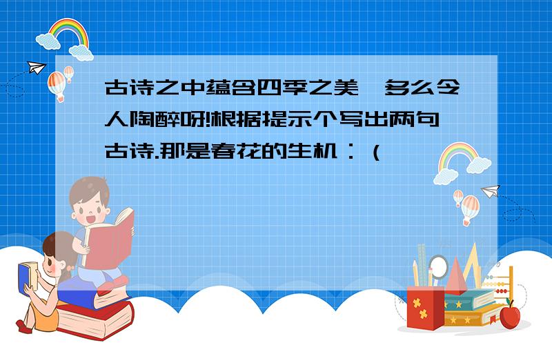 古诗之中蕴含四季之美,多么令人陶醉呀!根据提示个写出两句古诗.那是春花的生机：（                               ）那是夏雨的气魄：（                               ）那是秋叶的绚烂：（