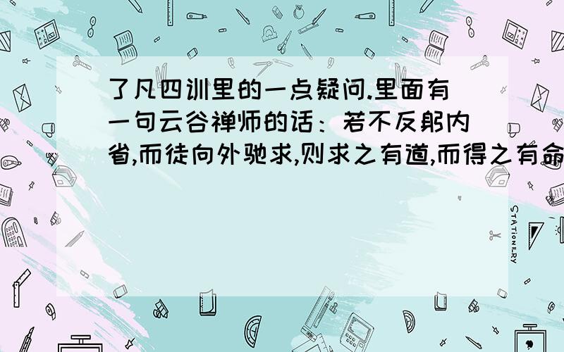 了凡四训里的一点疑问.里面有一句云谷禅师的话：若不反躬内省,而徒向外驰求,则求之有道,而得之有命矣,内外双失,故无益.在这里表达的不是“徒向外驰求,求之有道,而得之无命”的意思吗?