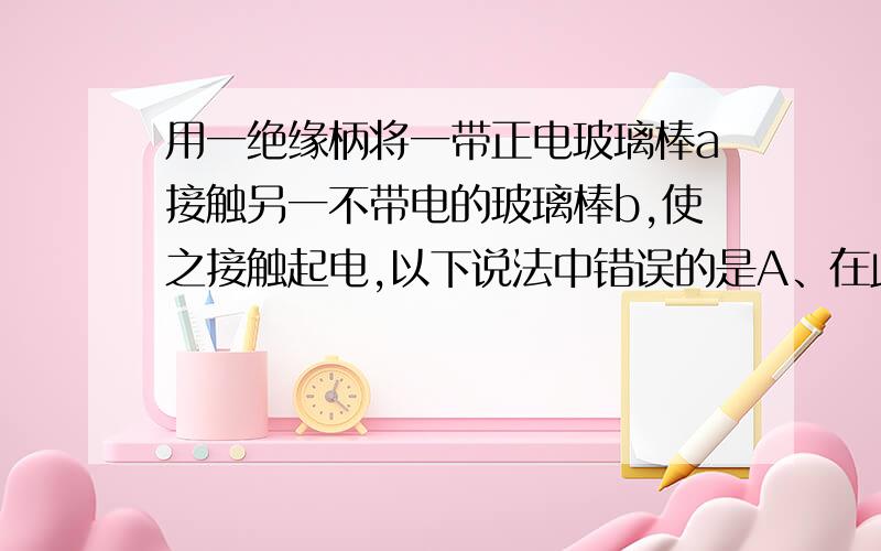 用一绝缘柄将一带正电玻璃棒a接触另一不带电的玻璃棒b,使之接触起电,以下说法中错误的是A、在此接触起电过程中,玻璃棒a上的正电荷向玻璃棒b上转移B、在此接触起电过程中,玻璃棒b上的