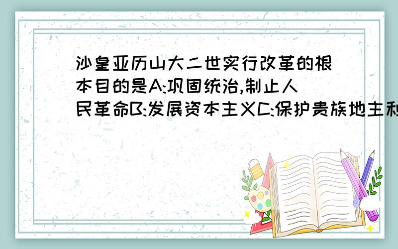 沙皇亚历山大二世实行改革的根本目的是A:巩固统治,制止人民革命B:发展资本主义C:保护贵族地主利益D:将农奴变成自由人