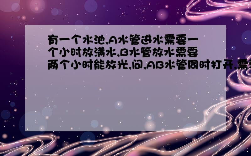 有一个水池,A水管进水需要一个小时放满水,B水管放水需要两个小时能放光,问,AB水管同时打开,需要多少小时能灌满水?