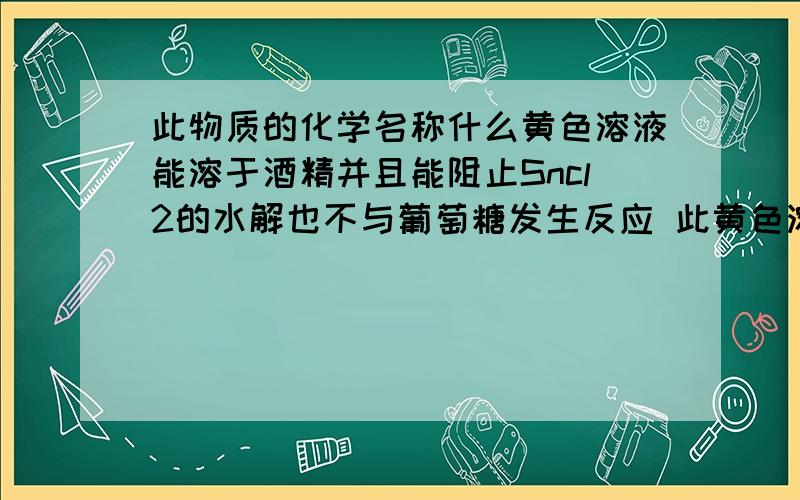 此物质的化学名称什么黄色溶液能溶于酒精并且能阻止Sncl2的水解也不与葡萄糖发生反应 此黄色溶液静置几天后黄色退去甚至消失