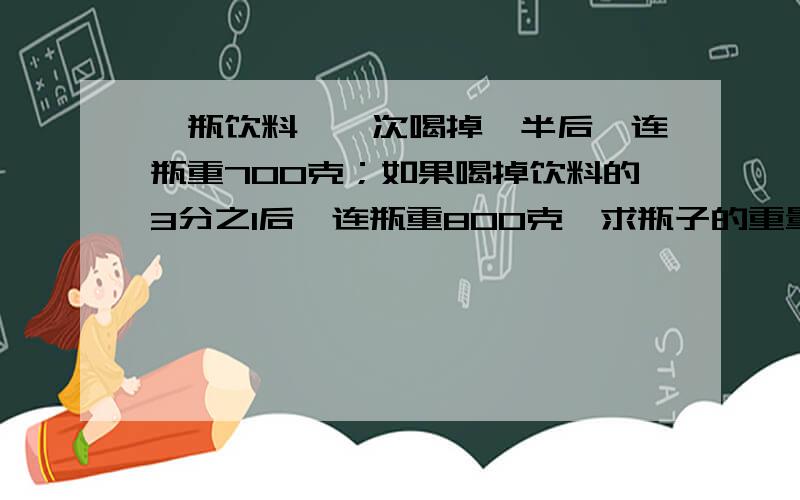 一瓶饮料,一次喝掉一半后,连瓶重700克；如果喝掉饮料的3分之1后,连瓶重800克,求瓶子的重量.要列式计算