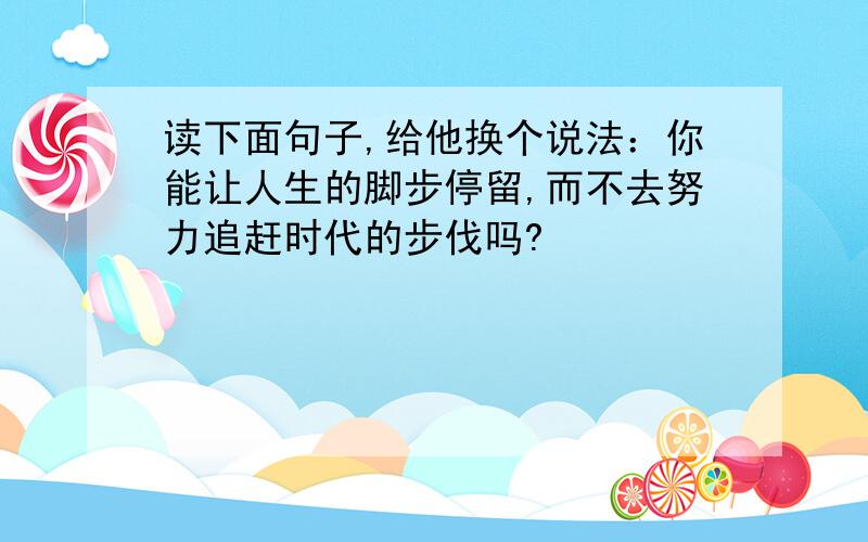 读下面句子,给他换个说法：你能让人生的脚步停留,而不去努力追赶时代的步伐吗?