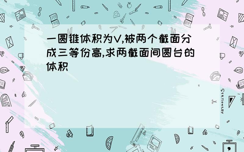 一圆锥体积为V,被两个截面分成三等份高,求两截面间圆台的体积