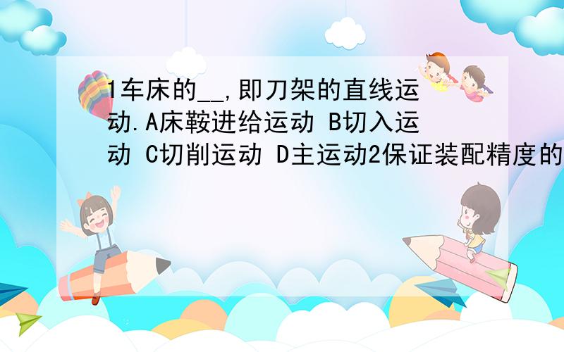 1车床的__,即刀架的直线运动.A床鞍进给运动 B切入运动 C切削运动 D主运动2保证装配精度的工艺之一有__.A调整装配法 B间隙装配法 C过盈装配法 D过渡装配法3丝杠回转精度主要通过正确安装丝