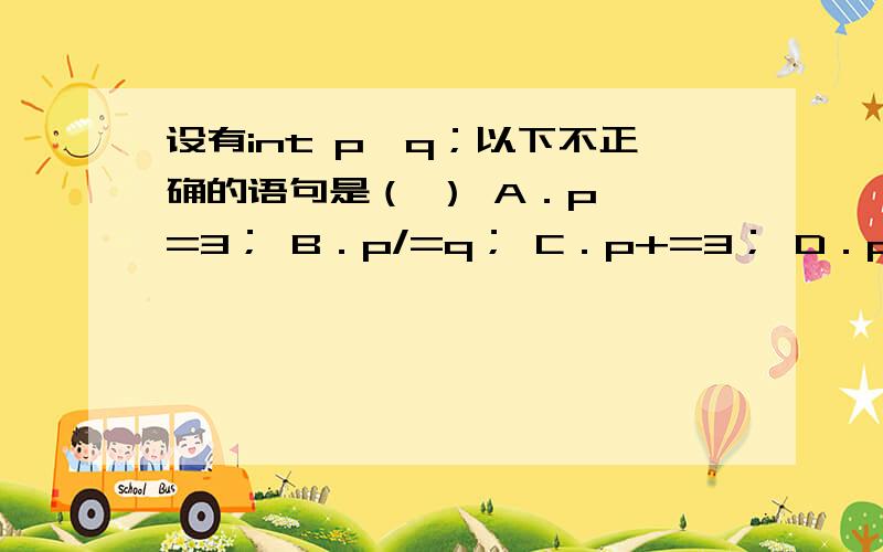 设有int p,q；以下不正确的语句是（ ） A．p *=3； B．p/=q； C．p+=3； D．p&&=q；