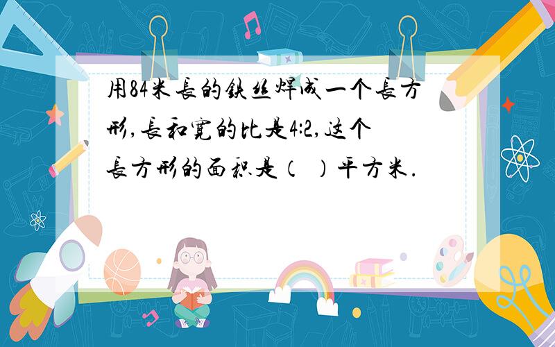 用84米长的铁丝焊成一个长方形,长和宽的比是4:2,这个长方形的面积是（ ）平方米.