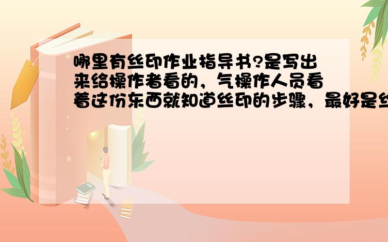 哪里有丝印作业指导书?是写出来给操作者看的，气操作人员看着这份东西就知道丝印的步骤，最好是丝印工厂用的上的叫＜丝印作业指导书＞又叫＜丝印工作指引＞