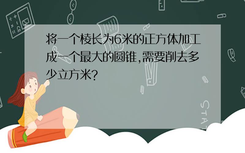 将一个棱长为6米的正方体加工成一个最大的圆锥,需要削去多少立方米?