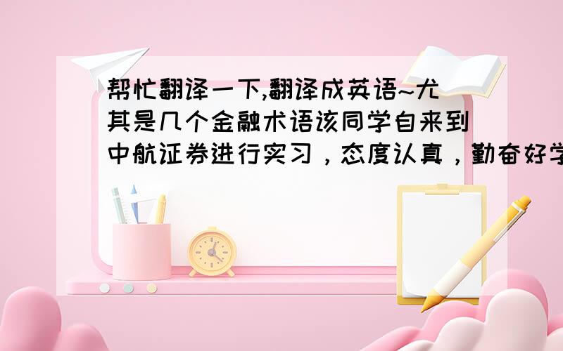 帮忙翻译一下,翻译成英语~尤其是几个金融术语该同学自来到中航证券进行实习，态度认真，勤奋好学，积极配合公司各部门工作，能力突出，为公司做出了贡献。短短一个月基本熟悉并掌