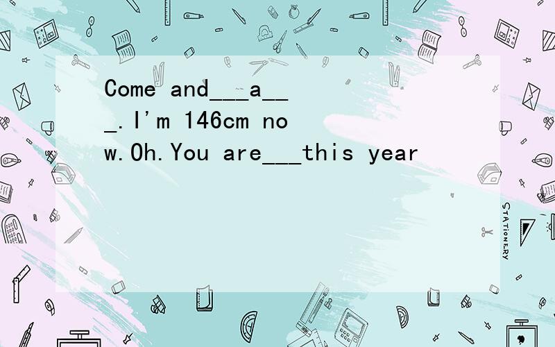 Come and___a___.I'm 146cm now.Oh.You are___this year