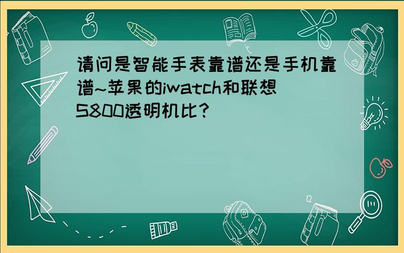 请问是智能手表靠谱还是手机靠谱~苹果的iwatch和联想S800透明机比?