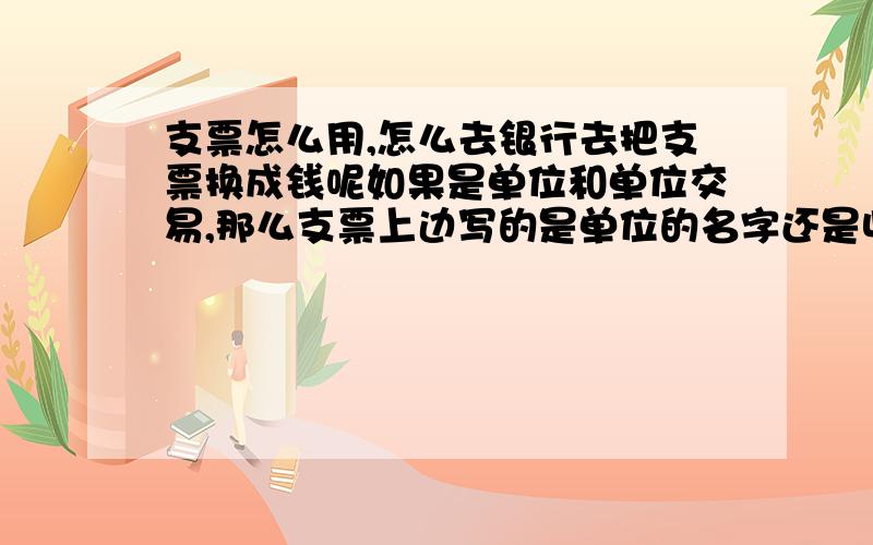 支票怎么用,怎么去银行去把支票换成钱呢如果是单位和单位交易,那么支票上边写的是单位的名字还是收款人的名字?取出支票里面的钱应该拥有哪些手续?如果先前帮助单位垫付了钱的话,这