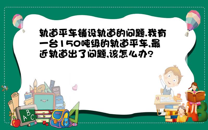 轨道平车铺设轨道的问题.我有一台150吨级的轨道平车,最近轨道出了问题,该怎么办?