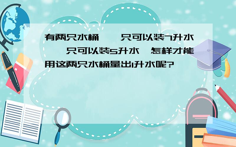 有两只水桶,一只可以装7升水,一只可以装5升水,怎样才能用这两只水桶量出1升水呢?