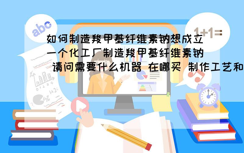 如何制造羧甲基纤维素钠想成立一个化工厂制造羧甲基纤维素钠 请问需要什么机器 在哪买 制作工艺和配方 以及需要投入的资金