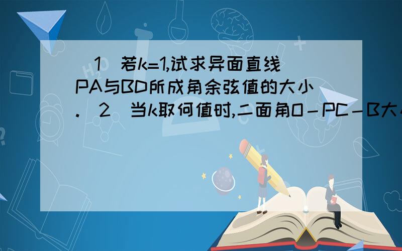 （1）若k=1,试求异面直线PA与BD所成角余弦值的大小.（2）当k取何值时,二面角O－PC－B大小为 ?在三棱锥P－ABC中,AB⊥BC,AB＝BC＝kPA,点O、D分别是AC、PC的中点,OP⊥底面ABC．   （1）若k=1,试求异面直