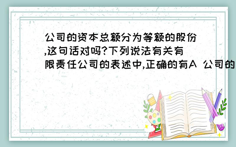 公司的资本总额分为等额的股份,这句话对吗?下列说法有关有限责任公司的表述中,正确的有A 公司的资本总额分为等额的股份B 公司只向股东签发出资证明书C 不限股东人数D 承担有限责任答