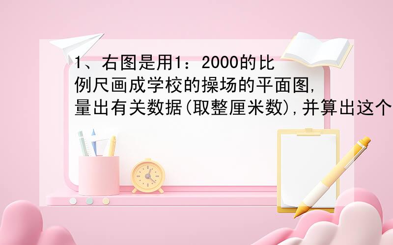 1、右图是用1：2000的比例尺画成学校的操场的平面图,量出有关数据(取整厘米数),并算出这个操场的实际周长