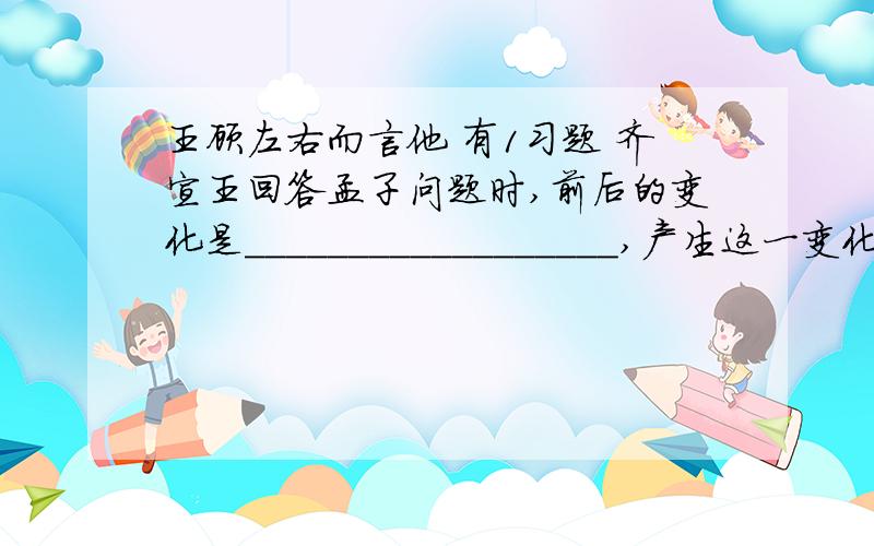 王顾左右而言他 有1习题 齐宣王回答孟子问题时,前后的变化是__________________,产生这一变化的原因______________.