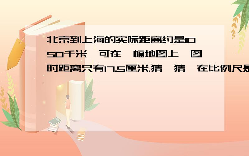 北京到上海的实际距离约是1050千米,可在一幅地图上,图时距离只有17.5厘米.猜一猜,在比例尺是1：3000000的地图上,北京到上海的距离约是多少厘米?请简要说一说你的理由.