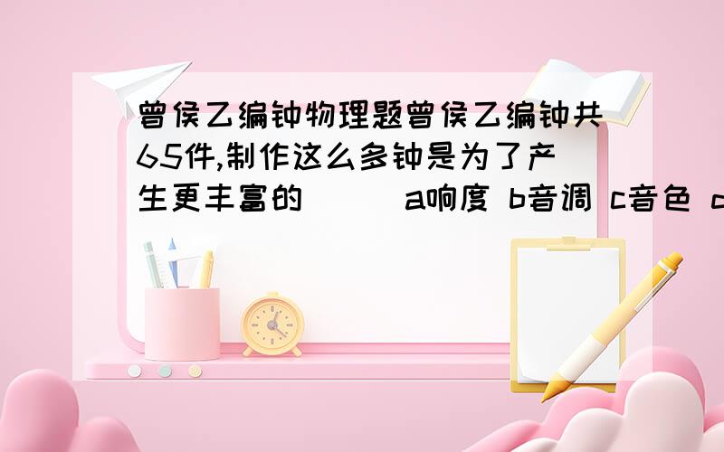 曾侯乙编钟物理题曾侯乙编钟共65件,制作这么多钟是为了产生更丰富的（ ） a响度 b音调 c音色 d振幅 到底是b还是c？